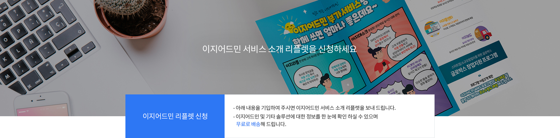 이지어드민 리플렛 신청, 아래 내용을 기입하여 주시면 이지어드민 서비스 소개 리플렛을 보내 드립니다. 이지어드민 및 기타 솔루션에 대한 정보를 한 눈에 확인하실 수 있으며 무료로 배송해 드립니다.